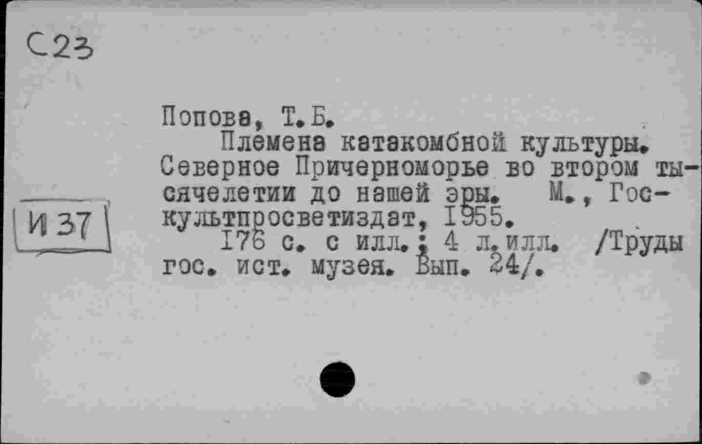 ﻿С25
И 37 і.
Попова, Т.Б.
Племена катакомбной культури.
Северное Причерноморье во втором ты сячелетии до нашей эры. М., Гос-культпросветиздат, 1955.
176 с. с илл,: 4 л.илл. /Труды гос. ист. музея. Вып. 24/.